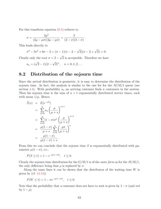 For this transform equation (8.5) reduces to
                  2µ2                 2
      σ=                      =                .
           (2µ − µσ)(3µ − µσ)   (2 − σ)(3 − σ)
This leads directly to
                                           √          √
      σ 3 − 5σ 2 + 6σ − 2 = (σ − 1)(σ − 2 − 2)(σ − 2 + 2) = 0.
                               √
Clearly only the root σ = 2 − 2 is acceptable. Therefore we have
             √            √
      an = ( 2 − 1)(2 − 2)n , n = 0, 1, 2, . . .


8.2      Distribution of the sojourn time
Since the arrival distribution is geometric, it is easy to determine the distribution of the
sojourn time. In fact, the analysis is similar to the one for for the M/M/1 queue (see
section 4.4). With probability an an arriving customer ﬁnds n customers in the system.
Then his sojourn time is the sum of n + 1 exponentially distributed service times, each
with mean 1/µ. Hence,
      S(s) = E(e−sS )
                 ∞                   n+1
                            µ
            =         an
                n=0        µ+s
                 ∞                          n+1
                                 n    µ
            =         (1 − σ)σ
                n=0                  µ+s
                                            n
              µ(1 − σ) ∞     µσ
            =
               µ + s n=0 µ + s
                µ(1 − σ)
            =              .
              µ(1 − σ) + s
From this we can conclude that the sojourn time S is exponentially distributed with pa-
rameter µ(1 − σ), i.e.,
      P (S ≤ t) = 1 − e−µ(1−σ)t ,      t ≥ 0.
Clearly the sojourn time distribution for the G/M/1 is of the same form as for the M/M/1,
the only diﬀerence being that ρ is replaced by σ.
    Along the same lines it can be shown that the distributon of the waiting time W is
given by (cf. (4.14))
      P (W ≤ t) = 1 − σe−µ(1−σ)t ,         t ≥ 0.
Note that the probability that a customer does not have to wait is given by 1 − σ (and not
by 1 − ρ).

                                                    83
 