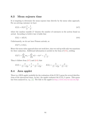 8.3     Mean sojourn time
It is tempting to determine the mean sojourn time directly by the mean value approach.
For an arriving customer we have
                        1  1
      E(S) = E(La )       + ,                                                          (8.7)
                        µ µ
where the random variable La denotes the number of customers in the system found on
arrival. According to Little’s law it holds that

      E(L) = λE(S).                                                                    (8.8)

Unfortunately, we do not have Poisson arrivals, so

      E(La ) = E(L).

Hence the mean value approach does not work here, since we end up with only two equations
for three unknowns. Additional information is needed in the form of (8.6), yielding
                 ∞             ∞
                                                      σ
      E(La ) =         nan =         n(1 − σ)σ n =       .
                 n=0           n=0                   1−σ

Then it follows from (8.7) and (8.8) that
                   σ    1      1                                    λ         ρ
      E(S) =           + =          ,                  E(L) =            =         .
               (1 − σ)µ µ  (1 − σ)µ                             (1 − σ)µ   (1 − σ)

8.4     Java applet
There is a JAVA applet avalaible for the evaluation of the G/M/1 queue for several distribu-
tions of the interarrival times. In fact, the applet evaluates the G/Er /1 queue. This queue
has been analyzed in, e.g., [2]. The link to the applet is http://www.win.tue.nl/cow/Q2.




                                                     84
 