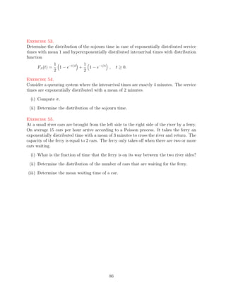 Exercise 53.
Determine the distribution of the sojourn time in case of exponentially distributed service
times with mean 1 and hyperexponentially distributed interarrival times with distribution
function
                 1             1
      FA (t) =     1 − e−t/2 +   1 − e−t/4 ,       t ≥ 0.
                 2             2

Exercise 54.
Consider a queueing system where the interarrival times are exactly 4 minutes. The service
times are exponentially distributed with a mean of 2 minutes.

  (i) Compute σ.

 (ii) Determine the distribution of the sojourn time.

Exercise 55.
At a small river cars are brought from the left side to the right side of the river by a ferry.
On average 15 cars per hour arrive according to a Poisson process. It takes the ferry an
exponentially distributed time with a mean of 3 minutes to cross the river and return. The
capacity of the ferry is equal to 2 cars. The ferry only takes oﬀ when there are two or more
cars waiting.

  (i) What is the fraction of time that the ferry is on its way between the two river sides?

 (ii) Determine the distribution of the number of cars that are waiting for the ferry.

(iii) Determine the mean waiting time of a car.




                                              86
 