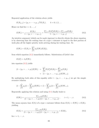 Repeated application of the relation above yields

       E(Xk+1 ) = (ρ1 + · · · + ρi−1 )k E(X1 ),                       k = 0, 1, 2, . . .

Hence we ﬁnd for i = 2, . . . , r

                       E(X1 )                                 i
                                                              j=1   E(Lq )E(Bj ) + r ρj E(Rj )
                                                                        j              j=1
       E(Wi ) =                          =                                                     ,                  (9.2)
                1 − (ρ1 + · · · + ρi−1 )                             1 − (ρ1 + · · · + ρi−1 )

An intuitive argument (which can be made rigorous) to directly obtain the above equation
is by observing that the waiting time of a type i customer is equal to the ﬁrst portion of
work plus all the higher priority work arriving during his waiting time. So
                                     i−1
       E(Wi ) = E(X1 ) +                   λj E(Wi )E(Bj ),
                                     j=1


from which equation (9.2) immediately follows. Substitution of Little’s law

       E(Lq ) = λi E(Wi )
          i


into equation (9.2) yields
                                                        i−1                           r
       (1 − (ρ1 + . . . + ρi ))E(Wi ) =                       E(Lq )E(Bj )
                                                                 j              +         ρj E(Rj )
                                                       j=1                          j=1
                                                    = (1 − (ρ1 + . . . + ρi−2 ))E(Wi−1 ).

By multiplying both sides of this equality with 1 − (ρ1 + . . . + ρi−1 ) we get the simple
recursive relation
                i              i−1                             i−1              i−2
       (1 −         ρj )(1 −         ρj )E(Wi ) = (1 −               ρj )(1 −         ρj )E(Wi−1 ).
              j=1              j=1                             j=1              j=1


Repeatedly applying this relation and using (9.1) ﬁnally leads to
                                              r
                                                ρj E(Rj )
                                              j=1
       E(Wi ) =                                                            ,                  i = 1, · · · , r.   (9.3)
                        (1 − (ρ1 + . . . + ρi ))(1 − (ρ1 + . . . + ρi−1 ))

The mean sojourn time E(Si ) of a type i customer follows from E(Si ) = E(Wi ) + E(Bi ),
yielding
                                              r
                                            ρj E(Rj )
                                              j=1
       E(Si ) =                                                        + E(Bi ) ,                                 (9.4)
                    (1 − (ρ1 + . . . + ρi ))(1 − (ρ1 + . . . + ρi−1 ))

for i = 1, · · · , r.

                                                                89
 