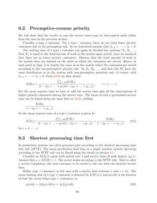 9.2        Preemptive-resume priority
We will show that the results in case the service times may be interrupted easily follow
from the ones in the previous section.
   Consider a type i customer. For a type i customer there do not exist lower priority
customers due to the preemption rule. So we henceforth assume that λi+1 = · · · = λr = 0.
   The waiting time of a type i customer can again be divided into portions X1 , X2 , . . ..
Now X1 is equal to the total amount of work in the system upon arrival, since we assumed
that there are no lower priority customers. Observe that the total amount of work in
the system does not depend on the order in which the customers are served. Hence, at
each point in time, it is exactly the same as in the system where the customers are served
according to the non-preemptive priority rule. So X1 , X2 , . . ., and thus also Wi have the
same distribution as in the system with non-preemptive priorities and, of course, with
λi+1 = · · · = λr = 0. From (9.3) we then obtain
                                           i
                                           j=1  ρj E(Rj )
       E(Wi ) =                                                            ,   i = 1, · · · , r.
                        (1 − (ρ1 + . . . + ρi ))(1 − (ρ1 + . . . + ρi−1 ))
For the mean sojourn time we have to add the service time plus all the interruptions of
higher priority customers during the service time. The mean of such a generalized service
time can be found along the same lines as (9.2), yielding
               E(Bi )
                                 .
        1 − (ρ1 + · · · + ρi−1 )
So the mean sojourn time of a type i customer is given by
                                          i
                                            ρj E(Rj )
                                          j=1                                 E(Bi )
       E(Si ) =                                                       +                         ,   (9.5)
                    (1 − (ρ1 + . . . + ρi ))(1 − (ρ1 + . . . + ρi−1 )) 1 − (ρ1 + · · · + ρi−1 )
for i = 1, · · · , r.


9.3        Shortest processing time ﬁrst
In production systems one often processes jobs according to the shortest processing time
ﬁrst rule (SPTF). The mean production lead time in a single machine system operating
according to the SPTF rule can be found using the results in section 9.1.
    Consider an M/G/1 queue with arrival rate λ and service times B with density fB (x).
Assume that ρ = λE(B)  1. The server works according to the SPTF rule. That is, after
a service completion, the next customer to be served is the one with the shortest service
time.
    Deﬁne type x customers as the ones with a service time between x and x + dx. The
mean waiting time of a type x customer is denoted by E(W (x)) and ρ(x)dx is the fraction
of time the server helps type x customers, so
       ρ(x)dx = (λfB (x)dx)x = λxfB (x)dx.                                                          (9.6)

                                                          90
 