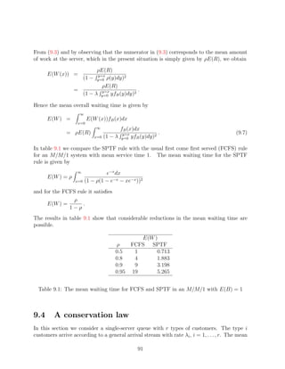 From (9.3) and by observing that the numerator in (9.3) corresponds to the mean amount
of work at the server, which in the present situation is simply given by ρE(R), we obtain

                          ρE(R)
      E(W (x)) =          y=x
                    (1 − y=0 ρ(y)dy)2
                            ρE(R)
                  =         y=x            .
                    (1 − λ y=0 yfB (y)dy)2

Hence the mean overall waiting time is given by
                    ∞
      E(W ) =            E(W (x))fB (x)dx
                   x=0
                             ∞           fB (x)dx
              = ρE(R)                     y=x            .                                (9.7)
                            x=0   (1 − λ y=0 yfB (y)dy)2

In table 9.1 we compare the SPTF rule with the usual ﬁrst come ﬁrst served (FCFS) rule
for an M/M/1 system with mean service time 1. The mean waiting time for the SPTF
rule is given by
                   ∞             e−x dx
      E(W ) = ρ
                  x=0   (1 − ρ(1 − e−x − xe−x ))2
and for the FCFS rule it satisﬁes
                ρ
     E(W ) =       .
              1−ρ
The results in table 9.1 show that considerable reductions in the mean waiting time are
possible.

                                               E(W )
                                       ρ    FCFS SPTF
                                       0.5   1      0.713
                                       0.8   4      1.883
                                       0.9   9      3.198
                                       0.95 19      5.265


  Table 9.1: The mean waiting time for FCFS and SPTF in an M/M/1 with E(B) = 1



9.4      A conservation law
In this section we consider a single-server queue with r types of customers. The type i
customers arrive according to a general arrival stream with rate λi , i = 1, . . . , r. The mean

                                                91
 