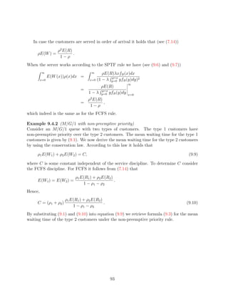 In case the customers are served in order of arrival it holds that (see (7.14))
                   ρ2 E(R)
     ρE(W ) =              .
                    1−ρ
When the server works according to the SPTF rule we have (see (9.6) and (9.7))
         ∞                              ∞       ρE(R)λxfB (x)dx
               E(W (x))ρ(x)dx =                     y=x
         x=0                           x=0   (1 − λ y=0 yfB (y)dy)2
                                                            ∞
                                            ρE(R)
                                 =          y=x
                                      1 − λ y=0 yfB (y)dy   x=0
                                   ρ2 E(R)
                                 =         ,
                                    1−ρ
which indeed is the same as for the FCFS rule.

Example 9.4.2 (M/G/1 with non-preemptive priority)
Consider an M/G/1 queue with two types of customers. The type 1 customers have
non-preemptive priority over the type 2 customers. The mean waiting time for the type 1
customers is given by (9.1). We now derive the mean waiting time for the type 2 customers
by using the conservation law. According to this law it holds that

     ρ1 E(W1 ) + ρ2 E(W2 ) = C,                                                       (9.9)

where C is some constant independent of the service discipline. To determine C consider
the FCFS discipline. For FCFS it follows from (7.14) that
                               ρ1 E(R1 ) + ρ2 E(R2 )
     E(W1 ) = E(W2 ) =                               .
                                   1 − ρ1 − ρ2
Hence,
                      ρ1 E(R1 ) + ρ2 E(R2 )
     C = (ρ1 + ρ2 )                         .                                        (9.10)
                          1 − ρ1 − ρ2
By substituting (9.1) and (9.10) into equation (9.9) we retrieve formula (9.3) for the mean
waiting time of the type 2 customers under the non-preemptive priority rule.




                                                   93
 