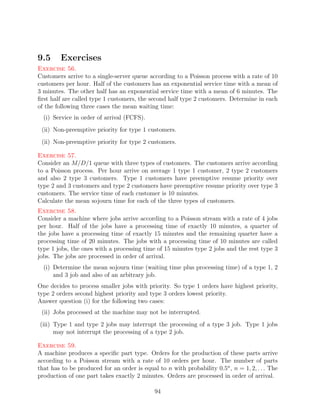 9.5      Exercises
Exercise 56.
Customers arrive to a single-server queue according to a Poisson process with a rate of 10
customers per hour. Half of the customers has an exponential service time with a mean of
3 minutes. The other half has an exponential service time with a mean of 6 minutes. The
ﬁrst half are called type 1 customers, the second half type 2 customers. Determine in each
of the following three cases the mean waiting time:
  (i) Service in order of arrival (FCFS).
 (ii) Non-preemptive priority for type 1 customers.
 (ii) Non-preemptive priority for type 2 customers.

Exercise 57.
Consider an M/D/1 queue with three types of customers. The customers arrive according
to a Poisson process. Per hour arrive on average 1 type 1 customer, 2 type 2 customers
and also 2 type 3 customers. Type 1 customers have preemptive resume priority over
type 2 and 3 customers and type 2 customers have preemptive resume priority over type 3
customers. The service time of each customer is 10 minutes.
Calculate the mean sojourn time for each of the three types of customers.
Exercise 58.
Consider a machine where jobs arrive according to a Poisson stream with a rate of 4 jobs
per hour. Half of the jobs have a processing time of exactly 10 minutes, a quarter of
the jobs have a processing time of exactly 15 minutes and the remaining quarter have a
processing time of 20 minutes. The jobs with a processing time of 10 minutes are called
type 1 jobs, the ones with a processing time of 15 minutes type 2 jobs and the rest type 3
jobs. The jobs are processed in order of arrival.
  (i) Determine the mean sojourn time (waiting time plus processing time) of a type 1, 2
      and 3 job and also of an arbitrary job.
One decides to process smaller jobs with priority. So type 1 orders have highest priority,
type 2 orders second highest priority and type 3 orders lowest priority.
Answer question (i) for the following two cases:
 (ii) Jobs processed at the machine may not be interrupted.
(iii) Type 1 and type 2 jobs may interrupt the processing of a type 3 job. Type 1 jobs
      may not interrupt the processing of a type 2 job.

Exercise 59.
A machine produces a speciﬁc part type. Orders for the production of these parts arrive
according to a Poisson stream with a rate of 10 orders per hour. The number of parts
that has to be produced for an order is equal to n with probability 0.5n , n = 1, 2, . . . The
production of one part takes exactly 2 minutes. Orders are processed in order of arrival.

                                             94
 
