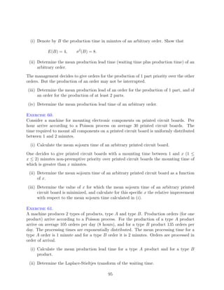 (i) Denote by B the production time in minutes of an arbitrary order. Show that

           E(B) = 4,      σ 2 (B) = 8.

 (ii) Determine the mean production lead time (waiting time plus production time) of an
      arbitrary order.
The management decides to give orders for the production of 1 part priority over the other
orders. But the production of an order may not be interrupted.
(iii) Determine the mean production lead of an order for the production of 1 part, and of
      an order for the production of at least 2 parts.

(iv) Determine the mean production lead time of an arbitrary order.

Exercise 60.
Consider a machine for mounting electronic components on printed circuit boards. Per
hour arrive according to a Poisson process on average 30 printed circuit boards. The
time required to mount all components on a printed circuit board is uniformly distributed
between 1 and 2 minutes.
  (i) Calculate the mean sojourn time of an arbitrary printed circuit board.
One decides to give printed circuit boards with a mounting time between 1 and x (1 ≤
x ≤ 2) minutes non-preemptive priority over printed circuit boards the mounting time of
which is greater than x minutes.
 (ii) Determine the mean sojourn time of an arbitrary printed circuit board as a function
      of x.

(iii) Determine the value of x for which the mean sojourn time of an arbitrary printed
      circuit board is minimized, and calculate for this speciﬁc x the relative improvement
      with respect to the mean sojourn time calculated in (i).

Exercise 61.
A machine produces 2 types of products, type A and type B. Production orders (for one
product) arrive according to a Poisson process. For the production of a type A product
arrive on average 105 orders per day (8 hours), and for a type B product 135 orders per
day. The processing times are exponentially distributed. The mean processing time for a
type A order is 1 minute and for a type B order it is 2 minutes. Orders are processed in
order of arrival.
  (i) Calculate the mean production lead time for a type A product and for a type B
      product.

 (ii) Determine the Laplace-Stieltjes transform of the waiting time.

                                           95
 