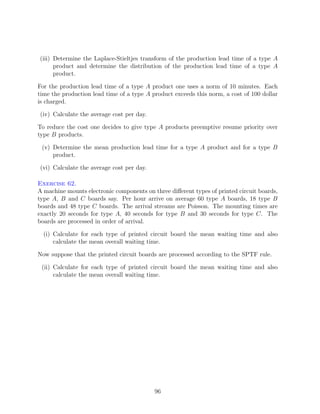 (iii) Determine the Laplace-Stieltjes transform of the production lead time of a type A
      product and determine the distribution of the production lead time of a type A
      product.

For the production lead time of a type A product one uses a norm of 10 minutes. Each
time the production lead time of a type A product exceeds this norm, a cost of 100 dollar
is charged.

(iv) Calculate the average cost per day.

To reduce the cost one decides to give type A products preemptive resume priority over
type B products.

 (v) Determine the mean production lead time for a type A product and for a type B
     product.

(vi) Calculate the average cost per day.

Exercise 62.
A machine mounts electronic components on three diﬀerent types of printed circuit boards,
type A, B and C boards say. Per hour arrive on average 60 type A boards, 18 type B
boards and 48 type C boards. The arrival streams are Poisson. The mounting times are
exactly 20 seconds for type A, 40 seconds for type B and 30 seconds for type C. The
boards are processed in order of arrival.

  (i) Calculate for each type of printed circuit board the mean waiting time and also
      calculate the mean overall waiting time.

Now suppose that the printed circuit boards are processed according to the SPTF rule.

 (ii) Calculate for each type of printed circuit board the mean waiting time and also
      calculate the mean overall waiting time.




                                           96
 
