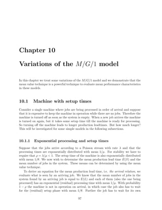 Chapter 10

Variations of the M/G/1 model

In this chapter we treat some variations of the M/G/1 model and we demonstrate that the
mean value technique is a powerful technique to evaluate mean performance characteristics
in these models.



10.1      Machine with setup times
Consider a single machine where jobs are being processed in order of arrival and suppose
that it is expensive to keep the machine in operation while there are no jobs. Therefore the
machine is turned oﬀ as soon as the system is empty. When a new job arrives the machine
is turned on again, but it takes some setup time till the machine is ready for processing.
So turning oﬀ the machine leads to longer production leadtimes. But how much longer?
This will be investigated for some simple models in the following subsections.


10.1.1     Exponential processing and setup times
Suppose that the jobs arrive according to a Poisson stream with rate λ and that the
processing times are exponentially distributed with mean 1/µ. For stability we have to
require that ρ = λ/µ  1. The setup time of the machine is also exponentially distributed
with mean 1/θ. We now wish to determine the mean production lead time E(S) and the
mean number of jobs in the system. These means can be determined by using the mean
value technique.
    To derive an equation for the mean production lead time, i.e. the arrival relation, we
evaluate what is seen by an arriving job. We know that the mean number of jobs in the
system found by an arriving job is equal to E(L) and each of them (also the one being
processed) has an exponential (residual) processing time with mean 1/µ. With probability
1 − ρ the machine is not in operation on arrival, in which case the job also has to wait
for the (residual) setup phase with mean 1/θ. Further the job has to wait for its own

                                            97
 