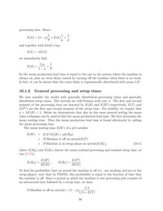 processing time. Hence
                   1      1  1
     E(S) = (1 − ρ) + E(L) +
                   θ      µ µ
and together with Little’s law,

     E(L) = λE(S)

we immediately ﬁnd
              1/µ  1
     E(S) =       + .
              1−ρ θ
So the mean production lead time is equal to the one in the system where the machine is
always on, plus an extra delay caused by turning oﬀ the machine when there is no work.
In fact, it can be shown that the extra delay is exponentially distributed with mean 1/θ.

10.1.2     General processing and setup times
We now consider the model with generally distributed processing times and generally
distributed setup times. The arrivals are still Poisson with rate λ. The ﬁrst and second
moment of the processing time are denoted by E(B) and E(B 2 ) respectively, E(T ) and
E(T 2 ) are the ﬁrst and second moment of the setup time. For stability we require that
ρ = λE(B)  1. Below we demonstrate that also in this more general setting the mean
value technique can be used to ﬁnd the mean production lead time. We ﬁrst determine the
mean waiting time. Then the mean production lead time is found afterwards by adding
the mean processing time.
    The mean waiting time E(W ) of a job satisﬁes

     E(W ) = E(Lq )E(B) + ρE(RB )
           + P (Machine is oﬀ on arrival)E(T )
           + P (Machine is in setup phase on arrival)E(RT ),                       (10.1)

where E(RB ) and E(RT ) denote the mean residual processing and residual setup time, so
(see (7.15))
                E(B 2 )                 E(T 2 )
     E(RB ) =           ,    E(RT ) =           .
                2E(B)                   2E(T )
To ﬁnd the probability that on arrival the machine is oﬀ (i.e. not working and not in the
setup phase), note that by PASTA, this probability is equal to the fraction of time that
the machine is oﬀ. Since a period in which the machine is not processing jobs consists of
an interarrival time followed by a setup time, we have
                                                  1/λ
     P (Machine is oﬀ on arrival) = (1 − ρ)               .
                                              1/λ + E(T )

                                              98
 