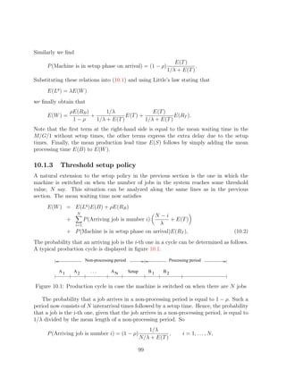 Similarly we ﬁnd
                                                                       E(T )
     P (Machine is in setup phase on arrival) = (1 − ρ)                         .
                                                                    1/λ + E(T )
Substituting these relations into (10.1) and using Little’s law stating that
     E(Lq ) = λE(W )
we ﬁnally obtain that
                 ρE(RB )       1/λ                E(T )
     E(W ) =             +             E(T ) +             E(RT ).
                  1−ρ      1/λ + E(T )         1/λ + E(T )
Note that the ﬁrst term at the right-hand side is equal to the mean waiting time in the
M/G/1 without setup times, the other terms express the extra delay due to the setup
times. Finally, the mean production lead time E(S) follows by simply adding the mean
processing time E(B) to E(W ).

10.1.3     Threshold setup policy
A natural extension to the setup policy in the previous section is the one in which the
machine is switched on when the number of jobs in the system reaches some threshold
value, N say. This situation can be analyzed along the same lines as in the previous
section. The mean waiting time now satisﬁes
     E(W ) = E(Lq )E(B) + ρE(RB )
                     N
                                                   N −i
                +        P (Arriving job is number i)     + E(T )
                  i=1                                λ
                + P (Machine is in setup phase on arrival)E(RT ),                               (10.2)
The probability that an arriving job is the i-th one in a cycle can be determined as follows.
A typical production cycle is displayed in ﬁgure 10.1.
                         Non-processing period                       Processing period

           A1       A2      ...       AN         Setup        B1   B2


Figure 10.1: Production cycle in case the machine is switched on when there are N jobs

   The probability that a job arrives in a non-processing period is equal to 1 − ρ. Such a
period now consists of N interarrival times followed by a setup time. Hence, the probability
that a job is the i-th one, given that the job arrives in a non-processing period, is equal to
1/λ divided by the mean length of a non-processing period. So
                                                            1/λ
     P (Arriving job is number i) = (1 − ρ)                          ,      i = 1, . . . , N,
                                                         N/λ + E(T )

                                                         99
 