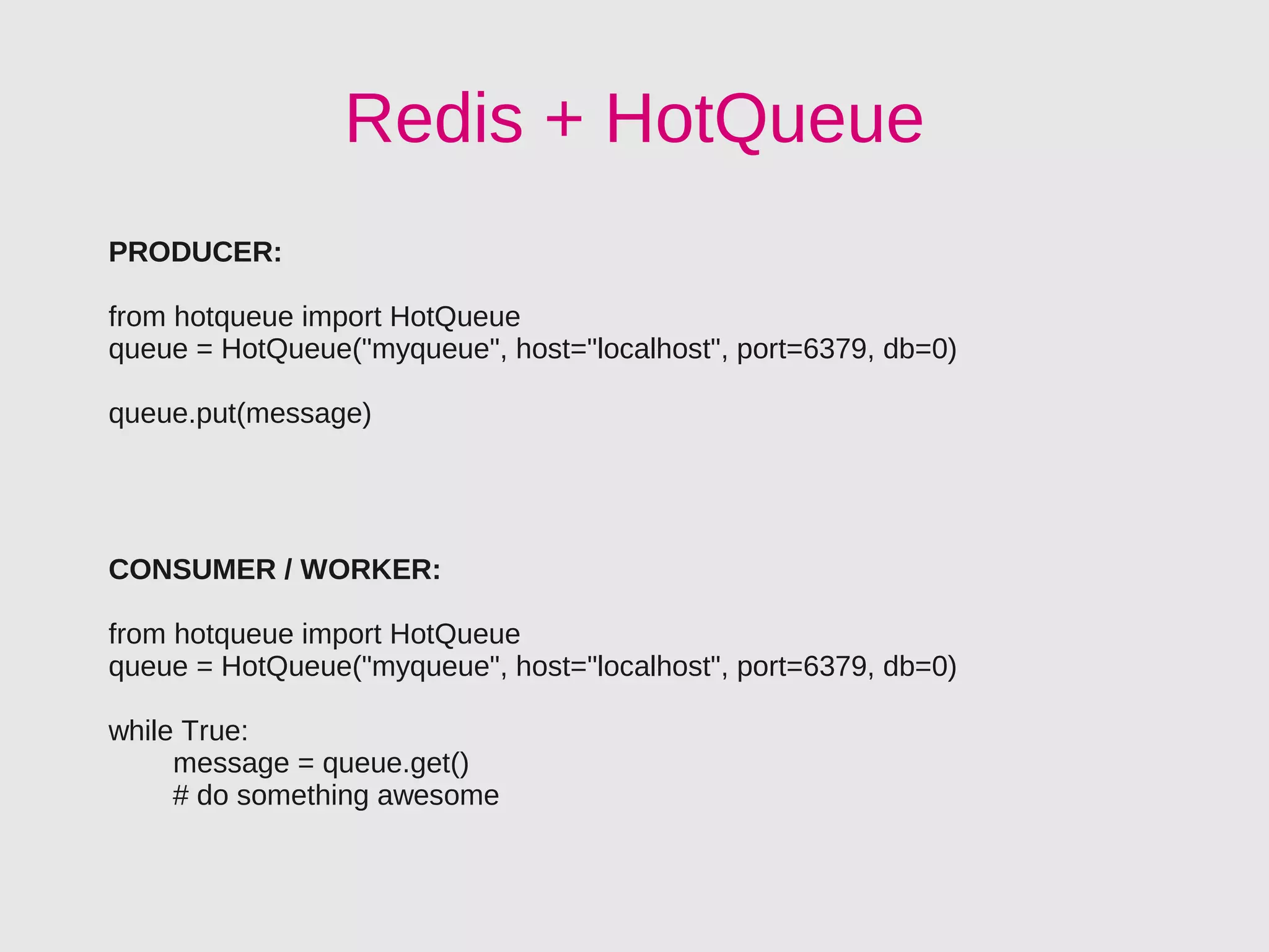 Redis + HotQueue
PRODUCER:

from hotqueue import HotQueue
queue = HotQueue("myqueue", host="localhost", port=6379, db=0)

queue.put(message)




CONSUMER / WORKER:

from hotqueue import HotQueue
queue = HotQueue("myqueue", host="localhost", port=6379, db=0)

while True:
     message = queue.get()
     # do something awesome
 