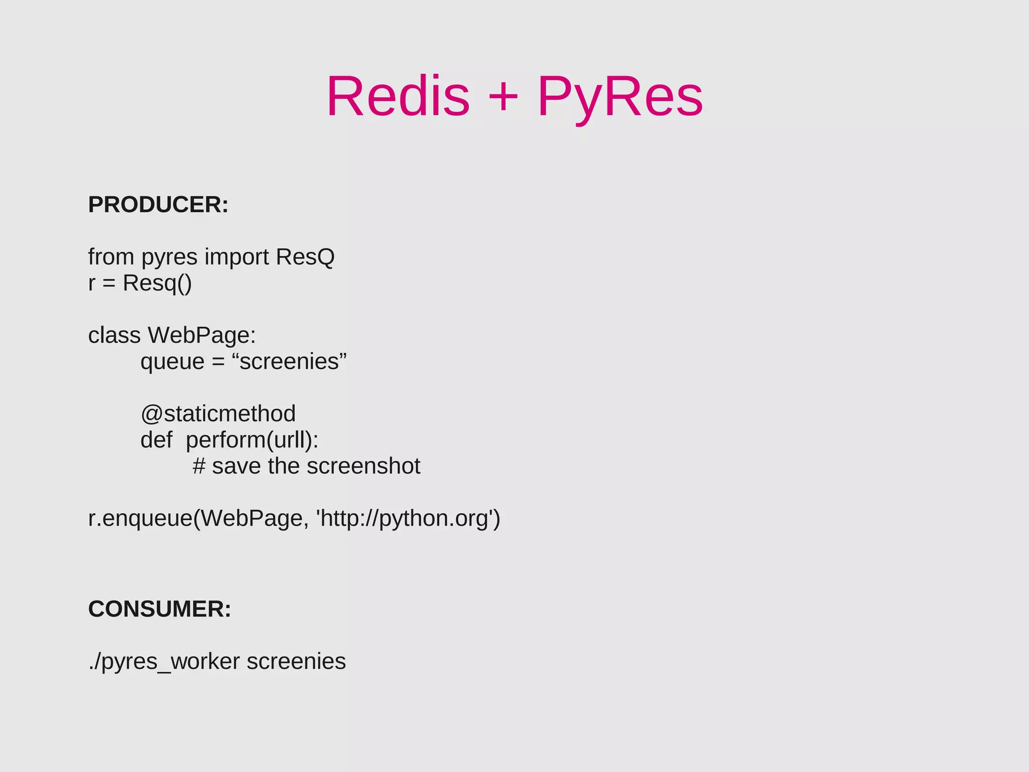 Redis + PyRes
PRODUCER:

from pyres import ResQ
r = Resq()

class WebPage:
     queue = “screenies”

    @staticmethod
    def perform(urll):
         # save the screenshot

r.enqueue(WebPage, 'http://python.org')


CONSUMER:

./pyres_worker screenies
 