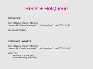 Redis + HotQueue
PRODUCER:

from hotqueue import HotQueue
queue = HotQueue("myqueue", host="localhost", port=6379, db=0)

queue.put(message)




CONSUMER / WORKER:

from hotqueue import HotQueue
queue = HotQueue("myqueue", host="localhost", port=6379, db=0)

while True:
     message = queue.get()
     # do something awesome
 