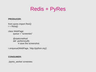 Redis + PyRes
PRODUCER:

from pyres import ResQ
r = Resq()

class WebPage:
     queue = “screenies”

    @staticmethod
    def perform(urll):
         # save the screenshot

r.enqueue(WebPage, 'http://python.org')


CONSUMER:

./pyres_worker screenies
 