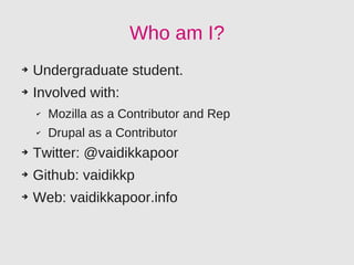 Who am I?
➔   Undergraduate student.
➔   Involved with:
    ✔   Mozilla as a Contributor and Rep
    ✔   Drupal as a Contributor
➔   Twitter: @vaidikkapoor
➔   Github: vaidikkp
➔   Web: vaidikkapoor.info
 