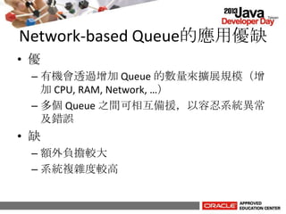 Network-based Queue的應用優缺
• 優
– 有機會透過增加 Queue 的數量來擴展規模（增
加 CPU, RAM, Network, …）
– 多個 Queue 之間可相互備援，以容忍系統異常
及錯誤
• 缺
– 額外負擔較大
– 系統複雜度較高
 
