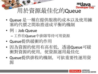 用於資源最佳化的Queue
• Queue 是一種在提供服務的成本以及使用擁
塞的代價之間取捨達成平衡的機制
• 例：Job Queue
– 工作在Queue中排隊等待可用資源
• Queue提供緩衝的作用
• 因為資源的使用有高有低，透過Queue可緩
衝對資源的使用，使資源運用最佳化
• Queue提供排程的機制，可依重要性運用資
源
 