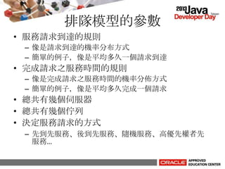 排隊模型的參數
• 服務請求到達的規則
– 像是請求到達的機率分布方式
– 簡單的例子，像是平均多久一個請求到達
• 完成請求之服務時間的規則
– 像是完成請求之服務時間的機率分佈方式
– 簡單的例子，像是平均多久完成一個請求
• 總共有幾個伺服器
• 總共有幾個佇列
• 決定服務請求的方式
– 先到先服務、後到先服務、隨機服務、高優先權者先
服務…
 