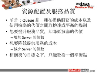 資源配置及服務品質
• 前言：Queue 是一種在提供服務的成本以及
使用擁塞的代價之間取捨達成平衡的機制
• 想要提升服務品質，即降低擁塞的代價
– 增加 Server 的個數
• 想要降低提供服務的成本
– 減少 Server 的個數
• 相衝突的目標之下，只能取捨一個平衡點
 