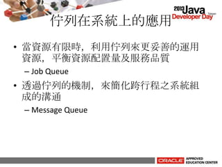佇列在系統上的應用
• 當資源有限時，利用佇列來更妥善的運用
資源，平衡資源配置量及服務品質
– Job Queue
• 透過佇列的機制，來簡化跨行程之系統組
成的溝通
– Message Queue
 