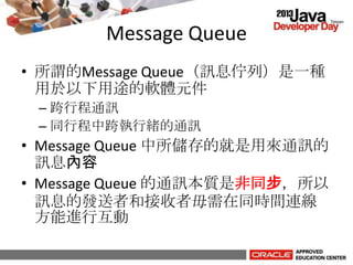 Message Queue
• 所謂的Message Queue（訊息佇列）是一種
用於以下用途的軟體元件
– 跨行程通訊
– 同行程中跨執行緒的通訊
• Message Queue 中所儲存的就是用來通訊的
訊息內容
• Message Queue 的通訊本質是非同步，所以
訊息的發送者和接收者毋需在同時間連線
方能進行互動
 