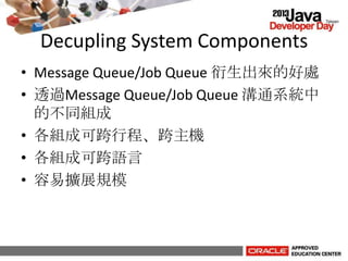 Decupling System Components
• Message Queue/Job Queue 衍生出來的好處
• 透過Message Queue/Job Queue 溝通系統中
的不同組成
• 各組成可跨行程、跨主機
• 各組成可跨語言
• 容易擴展規模
 