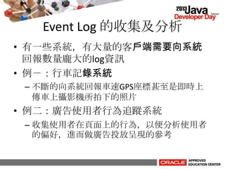 Event Log 的收集及分析
• 有一些系統，有大量的客戶端需要向系統
回報數量龐大的log資訊
• 例－：行車記錄系統
– 不斷的向系統回報車速GPS座標甚至是即時上
傳車上攝影機所拍下的照片
• 例二：廣告使用者行為追蹤系統
– 收集使用者在頁面上的行為，以便分析使用者
的偏好，進而做廣告投放呈現的參考
 