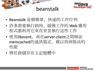 beanstalk
• Beanstalk 是個簡單、快速的工作佇列
• 許多需要執行耗時、緩慢工作的 Web 應用
程式都利用它來在背景執行這些工作
• 使用libevent，而在server-client之間師法
memcached的通訊協定，藉以得到很高的
性能
• 將任務儲存在主記憶體中
 