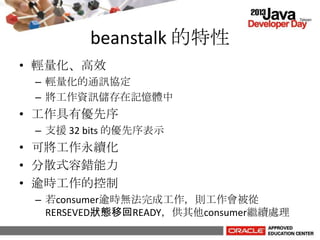 beanstalk 的特性
• 輕量化、高效
– 輕量化的通訊協定
– 將工作資訊儲存在記憶體中
• 工作具有優先序
– 支援 32 bits 的優先序表示
• 可將工作永續化
• 分散式容錯能力
• 逾時工作的控制
– 若consumer逾時無法完成工作，則工作會被從
RERSEVED狀態移回READY，供其他consumer繼續處理
 