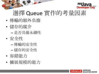 選擇 Queue 實作的考量因素
• 傳輸的額外負擔
• 儲存的媒介
– 是否具備永續性
• 安全性
– 傳輸的安全性
– 儲存的安全性
• 容錯能力
• 擴展規模的能力
 