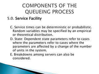 5.0. Service FacilityC. Service times can be deterministic or probabilistic. Random variables may be specified by an empirical or theoretical distribution. D. State: Dependent state parameters refer to cases where the parameters refer to cases where the parameters are affected by a change of the number of units in the system. E. Breakdowns among servers can also be considered. COMPONENTS OF THE QUEUEING PROCESS