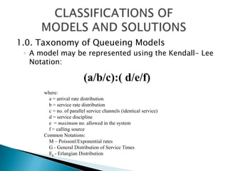 1.0. Taxonomy of Queueing ModelsA model may be represented using the Kendall- Lee Notation: CLASSIFICATIONS OF  MODELS AND SOLUTIONS (a/b/c):( d/e/f) where:     a = arrival rate distribution     b = service rate distribution     c = no. of parallel service channels (identical service)     d = service discipline     e  = maximum no. allowed in the system     f = calling source Common Notations: M – Poissonl/Exponential rates G - General Distribution of Service Times Ek- Erlangian Distribution 