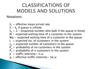 Notations: λc = effective mean arrival rate λ	= λc if queue is infinite λe = λ - [expected number who balk if the queue is finite] W = expected waiting time of a customer in the system Wq = expected waiting time of a customer in the queue L	 = expected no. of customers in the system Lq = expected number of customers in the queue Po = probability of no customers in the system Pn = probability of n customers in the system ρ  = traffic intensity= λ/μρc= effective traffic intensity= λe/μCLASSIFICATIONS OF  MODELS AND SOLUTIONS 