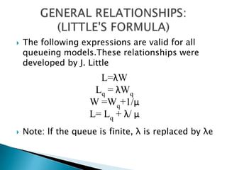 The following expressions are valid for all queueingmodels.These relationships were developed by J. Little Note: lf the queue is finite, λ is replaced by λeGENERAL RELATIONSHIPS: (LITTLE'S FORMULA) L=λWLq = λWqW =Wq+1/μL= Lq + λ/ μ