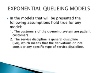 In the models that will be presented the following assumptions hold true for any model: 1. The customers of the queueing system are patient customers. 2. The service discipline is general discipline (GD), which means that the derivations do not consider any specific type of service discipline. EXPONENTIAL QUEUEING MODELS 