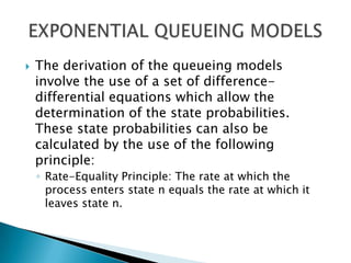 The derivation of the queueing models involve the use of a set of difference-differential equations which allow the determination of the state probabilities. These state probabilities can also be calculated by the use of the following principle: Rate-Equality Principle: The rate at which the process enters state n equals the rate at which it leaves state n.EXPONENTIAL QUEUEING MODELS 