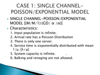SINGLE CHANNEL-POISSON/EXPONENTIAL MODEL [(M/M/1):(GD/ α /α)] Characteristics: 1. Input population is infinite. 2. Arrival rate has a Poisson Distribution 3. There is only one server. 4. Service time is exponentially distributed with mean1/μ. [λ<μ] 5. System capacity is infinite. 	.6. Balking and reneging are not allowed. CASE 1: SINGLE CHANNEL-POISSON/EXPONENTIAL MODEL 