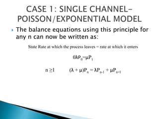 The balance equations using this principle for any n can now be written as:CASE 1: SINGLE CHANNEL-POISSON/EXPONENTIAL MODEL State Rate at which the process leaves = rate at which it enters 0λP0=μP1n ≥1           (λ + μ)Pn = λPn-1 + μPn+l