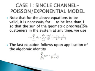 Note that for the above equations to be valid, it is necessary for     to be less than 1 so that the sun of the geometric progression  customers in the system at any time, we useThe last equation follows upon application of the algebraic identityCASE 1: SINGLE CHANNEL-POISSON/EXPONENTIAL MODEL