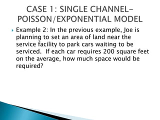 Example 2: In the previous example, Joe is planning to set an area of land near the service facility to park cars waiting to be serviced.  If each car requires 200 square feet on the average, how much space would be required?CASE 1: SINGLE CHANNEL-POISSON/EXPONENTIAL MODEL