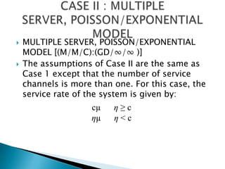 MULTIPLE SERVER, POISSON/EXPONENTIAL MODEL [(M/M/C):(GD/∞/∞ )] The assumptions of Case II are the same as Case 1 except that the number of service channels is more than one. For this case, the service rate of the system is given by: CASE II : MULTIPLE SERVER, POISSON/EXPONENTIAL MODEL cµ      η ≥ cηµ      η < c 