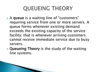 A queue is a waiting line of "customers" requiring service from one or more servers. A queue forms whenever existing demand exceeds the existing capacity of the service facility; that is whenever arriving customers cannot receive immediate service due to busy servers. Queueing Theory is the study of the waiting line systems. QUEUEING THEORY