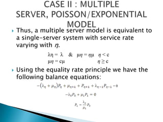 Thus, a multiple server model is equivalent to a single-server system with service rate varying with η. Using the equality rate principle we have the following balance equations: CASE II : MULTIPLE SERVER, POISSON/EXPONENTIAL MODEL λη =  λ    &   µη = ηµ   η < cµη = cµ                        η ≥ c= 0