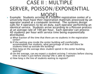Example:  Students arriving at a student registration center of a university must have their registration materials processed by an operator seated at a computer terminal.  The systems design calls for 4 operators to be on duty, each operator performing an identical service.  Students arrive according to a Poisson process at an average rate of 100 per hour.  Each operator can process 40 students per hour with service time being exponentially distributed.a) What fraction of the time that there are no students in the registration center?b) If the waiting area inside the center building will comfortably accommodate five students, what percentage of time will there be students lined up outside the building?c) How long on the average does student spend in the center building waiting?d) On the average, can we expect a student arriving 3 minutes before closing time to make it just before closing? (He is able to register)e) How long is the line of students waiting to register?CASE II : MULTIPLE SERVER, POISSON/EXPONENTIAL MODEL