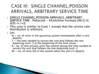 SINGLE CHANNEL,POISSON ARRIVALS, ARBITRARY SERVICE TIME : Pollaczek - Khintchine Formula [(M/G/l): (GD/∞/∞)] This case is similar to Case 1 except that the service rate distribution is arbitrary. Let:   N = no. of units in the queueing system immediately after a unit departs   T = the time needed to service the unit that follows the one departing (unit 1) at the beginning of the time count.   K= no. of new arrivals units the system during the time needed to service the unit that follows the one departing (unit 1)  Nl = no. of units left in the system when the unit (1) departs CASE III: 	SINGLE CHANNEL,POISSON ARRIVALS, ARBITRARY SERVICE TIME