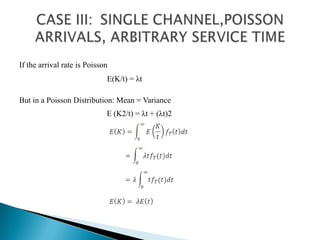 CASE III: 	SINGLE CHANNEL,POISSON ARRIVALS, ARBITRARY SERVICE TIMEIf the arrival rate is Poisson E(K/t) = λtBut in a Poisson Distribution: Mean = VarianceE (K2/t) = λt + (λt)2