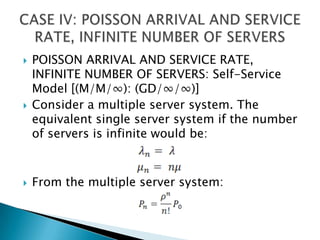 POISSON ARRIVAL AND SERVICE RATE, INFINITE NUMBER OF SERVERS: Self-Service Model [(M/M/∞): (GD/∞/∞)]Consider a multiple server system. The equivalent single server system if the number of servers is infinite would be:From the multiple server system:CASE IV: POISSON ARRIVAL AND SERVICE RATE, INFINITE NUMBER OF SERVERS