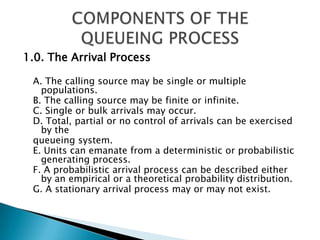 1.0. The Arrival Process A. The calling source may be single or multiple populations.B. The calling source may be finite or infinite. C. Single or bulk arrivals may occur. D. Total, partial or no control of arrivals can be exercised by the queueing system. E. Units can emanate from a deterministic or probabilistic generating process. F. A probabilistic arrival process can be described either by an empirical or a theoretical probability distribution. G. A stationary arrival process may or may not exist. COMPONENTS OF THE QUEUEING PROCESS 
