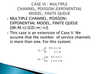 MULTIPLE CHANNEL, POISSON\ EXPONENTIAL MODEL, FINITE QUEUE [(M/M/c):(GD/m/∞)]This case is an extension of Case V. We assume that the number  of service channels is more than one. For this system: CASE VI : MULTIPLE CHANNEL, POISSON\EXPONENTIAL MODEL, FINITE QUEUE