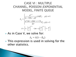 As in Case V, we solve for:This expression is used in solving for the other statistics.CASE VI : MULTIPLE CHANNEL, POISSON\EXPONENTIAL MODEL, FINITE QUEUE