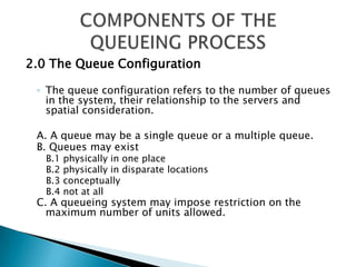 2.0 The Queue Configuration  The queue configuration refers to the number of queues in the system, their relationship to the servers and spatial consideration.  A. A queue may be a single queue or a multiple queue. B. Queues may exist B.1 physically in one place B.2 physically in disparate locations B.3 conceptually B.4 not at all C. A queueing system may impose restriction on the maximum number of units allowed. COMPONENTS OF THE QUEUEING PROCESS 